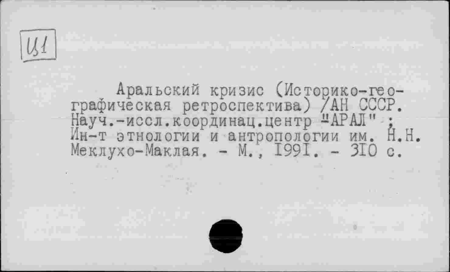 ﻿Ui
Аральский кризис (Историке-географическая ретроспектива) /АН СССР. Науч.-иссл.координац.центр -АРАЛ" ; Ин-т этнологии и антропологии им. Н.Н. Меклухо-Маклая. - М., 1991. - 310 с.